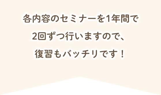 各内容のセミナーを1年間で2回ずつ行いますので、復習もバッチリです！